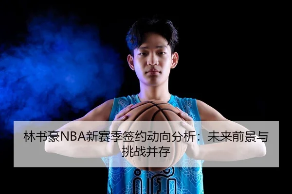 林书豪NBA新赛季签约动向分析：未来前景与挑战并存